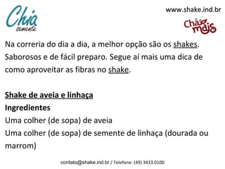 Na correria do dia a dia, a melhor opção são os shakes.
Saborosos e de fácil preparo. Segue aí mais uma dica de
como aproveitar as fibras no shake.
Shake de aveia e linhaça
Ingredientes
Uma colher (de sopa) de aveia
Uma colher (de sopa) de semente de linhaça (dourada ou
marrom)
contato@shake.ind.br / Telefone: (49) 3433.0100
www.shake.ind.brwww.shake.ind.br
 