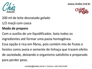 200 ml de leite desnatado gelado
1/2 maçã com casca
Modo de preparo
Com o auxílio de um liquidificador, bata todos os
ingredientes até formar uma pasta homogênea.
Essa opção é rica em fibras, pois contém mix de frutas e
farelos como aveia e semente de linhaça que trazem efeito
de saciedade, deixando o organismo satisfeito e preparado
para perder peso.
contato@shake.ind.br / Telefone: (49) 3433.0100
www.shake.ind.brwww.shake.ind.br
 