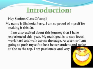 Hey Seniors Class Of 2013!!
My name is Shakeria Perry. I am so proud of myself for
making it this far.
I am also excited about this journey that I have
experienced this year. My main goal is to stay focus,
work hard and walk across the stage. As a senior I am
going to push myself to be a better student and make
to the to the top. I am passionate and very ambitious.
 