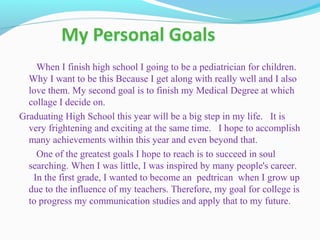 When I finish high school I going to be a pediatrician for children.
Why I want to be this Because I get along with really well and I also
love them. My second goal is to finish my Medical Degree at which
collage I decide on.
Graduating High School this year will be a big step in my life. It is
very frightening and exciting at the same time. I hope to accomplish
many achievements within this year and even beyond that.
One of the greatest goals I hope to reach is to succeed in soul
searching. When I was little, I was inspired by many people's career.
In the first grade, I wanted to become an pedtrican when I grow up
due to the influence of my teachers. Therefore, my goal for college is
to progress my communication studies and apply that to my future.
 