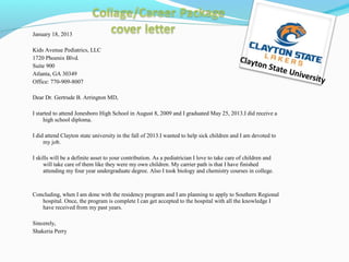 January 18, 2013
Kids Avenue Pediatrics, LLC
1720 Phoenix Blvd.
Suite 900
Atlanta, GA 30349
Office: 770-909-8007
Dear Dr. Gertrude B. Arrington MD,
I started to attend Jonesboro High School in August 8, 2009 and I graduated May 25, 2013.I did receive a
high school diploma.
I did attend Clayton state university in the fall of 2013.I wanted to help sick children and I am devoted to
my job.
I skills will be a definite asset to your contribution. As a pediatrician I love to take care of children and
will take care of them like they were my own children. My carrier path is that I have finished
attending my four year undergraduate degree. Also I took biology and chemistry courses in college.
Concluding, when I am done with the residency program and I am planning to apply to Southern Regional
hospital. Once, the program is complete I can get accepted to the hospital with all the knowledge I
have received from my past years.
Sincerely,
Shakeria Perry
Clayton State University
 