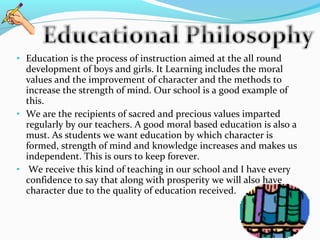 • Education is the process of instruction aimed at the all round
development of boys and girls. It Learning includes the moral
values and the improvement of character and the methods to
increase the strength of mind. Our school is a good example of
this.
• We are the recipients of sacred and precious values imparted
regularly by our teachers. A good moral based education is also a
must. As students we want education by which character is
formed, strength of mind and knowledge increases and makes us
independent. This is ours to keep forever.
• We receive this kind of teaching in our school and I have every
confidence to say that along with prosperity we will also have
character due to the quality of education received.
 