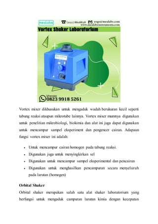 Vortex mixer dikhusukan untuk mengaduk wadah berukuran kecil seperti
tabung reaksi ataupun mikrotube lainnya. Vortex mixer mumnya digunakan
untuk penelitian mikrobiologi, biokimia dan alat ini juga dapat digunakan
untuk mencampur sampel eksperiment dan pengencer cairan. Adapaun
fungsi vortex mixer ini adalah:
 Untuk mencampur cairan homogen pada tabung reaksi.
 Digunakan juga untuk menyingkirkan sel
 Digunakan untuk mencampur sampel eksperimental dan pencairan
 Digunakan untuk menghasilkan pencampuran secara menyeluruh
pada larutan (homogen)
Orbital Shaker
Orbital shaker merupakan salah satu alat shaker laboratorium yang
berfungsi untuk mengaduk campuran larutan kimia dengan kecepatan
 
