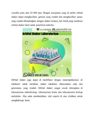 variable yaitu dari 25-500 rpm. Dengan kecepatan yang di miliki orbital
shaker dapat menghasilkan getaran yang rendah dan menghasilkan panas
yang rendah dibandingkan dengan shaker lainnya, hal inilah yang membuat
orbital shaker ideal untuk penelitian mikroba.
Orbital shaker juga dapat di modifikasi dengan menempatkannya di
inkubator untuk membuat shaker inkubator dikarenakan suhu dan
getarannya yang rendah. Orbital shaker sangat cocok diterapkan di
laboratorium mikrobiologi, laboratorium kimia dan laboratoiurm biologi
molekular. Jika anda membutuhkan alat seperti di atas silahkan untuk
menghubungi kami.
 