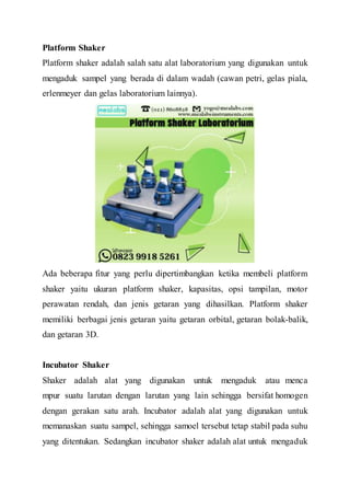 Platform Shaker
Platform shaker adalah salah satu alat laboratorium yang digunakan untuk
mengaduk sampel yang berada di dalam wadah (cawan petri, gelas piala,
erlenmeyer dan gelas laboratorium lainnya).
Ada beberapa fitur yang perlu dipertimbangkan ketika membeli platform
shaker yaitu ukuran platform shaker, kapasitas, opsi tampilan, motor
perawatan rendah, dan jenis getaran yang dihasilkan. Platform shaker
memiliki berbagai jenis getaran yaitu getaran orbital, getaran bolak-balik,
dan getaran 3D.
Incubator Shaker
Shaker adalah alat yang digunakan untuk mengaduk atau menca
mpur suatu larutan dengan larutan yang lain sehingga bersifat homogen
dengan gerakan satu arah. Incubator adalah alat yang digunakan untuk
memanaskan suatu sampel, sehingga samoel tersebut tetap stabil pada suhu
yang ditentukan. Sedangkan incubator shaker adalah alat untuk mengaduk
 