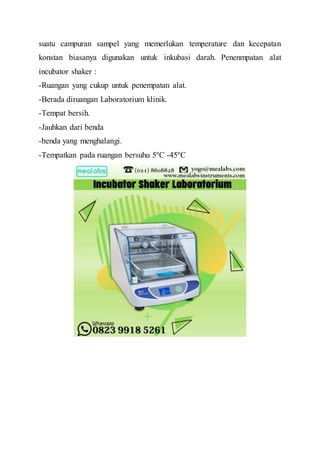suatu campuran sampel yang memerlukan temperature dan kecepatan
konstan biasanya digunakan untuk inkubasi darah. Penenmpatan alat
incubator shaker :
-Ruangan yang cukup untuk penempatan alat.
-Berada diruangan Laboratorium klinik.
-Tempat bersih.
-Jauhkan dari benda
-benda yang menghalangi.
-Tempatkan pada ruangan bersuhu 5ºC -45ºC
 