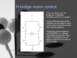H-bridge motor control
                ?You can think of an H-
                bridge as 4 switches
                directing current in a system

                ?Using different pairs of the
                switches we are able to have
                more control over than motor
                than typical systems

                ?Replacing these switches
                with MOSFETs or (Metal-
                Oxide Semiconductor Field-
                Effect Transistors) we can
                begin to see the true form of
                the H-bridge.
 