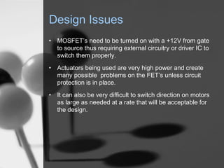 Design Issues
? MOSFETs need to be turned on with a +12V from gate
  to source thus requiring external circuitry or driver IC to
  switch them properly.
? Actuators being used are very high power and create
  many possible problems on the FETs unless circuit
  protection is in place.
? It can also be very difficult to switch direction on motors
  as large as needed at a rate that will be acceptable for
  the design.
 