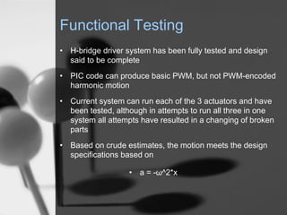 Functional Testing
? H-bridge driver system has been fully tested and design
  said to be complete
? PIC code can produce basic PWM, but not PWM-encoded
  harmonic motion
? Current system can run each of the 3 actuators and have
  been tested, although in attempts to run all three in one
  system all attempts have resulted in a changing of broken
  parts
? Based on crude estimates, the motion meets the design
  specifications based on

                   ? a = -^2*x
 