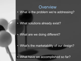 Overview
? What is the problem were addressing?


? What solutions already exist?


? What are we doing different?


? Whats the marketability of our design?


? What have we accomplished so far?
 