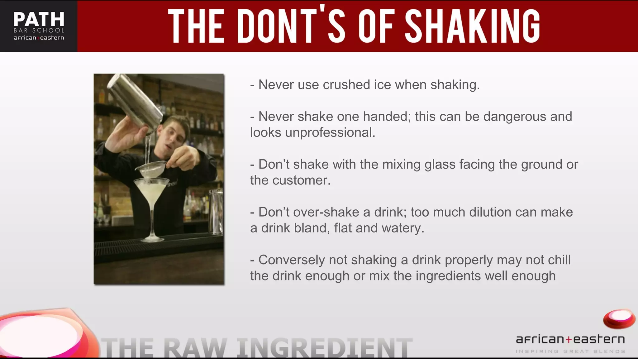 - Never use crushed ice when shaking.
- Never shake one handed; this can be dangerous and
looks unprofessional.
- Don’t shake with the mixing glass facing the ground or
the customer.
- Don’t over-shake a drink; too much dilution can make
a drink bland, flat and watery.
- Conversely not shaking a drink properly may not chill
the drink enough or mix the ingredients well enough
 