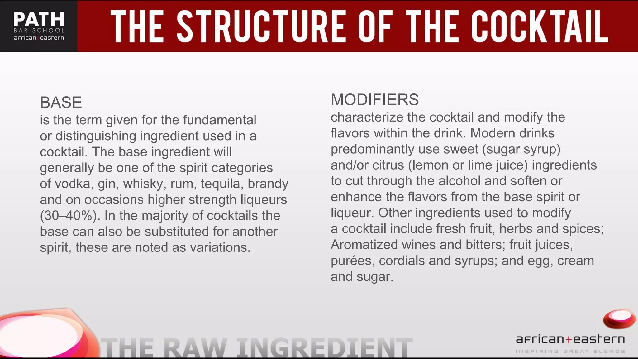 BASE
is the term given for the fundamental
or distinguishing ingredient used in a
cocktail. The base ingredient will
generally be one of the spirit categories
of vodka, gin, whisky, rum, tequila, brandy
and on occasions higher strength liqueurs
(30–40%). In the majority of cocktails the
base can also be substituted for another
spirit, these are noted as variations.
MODIFIERS
characterize the cocktail and modify the
flavors within the drink. Modern drinks
predominantly use sweet (sugar syrup)
and/or citrus (lemon or lime juice) ingredients
to cut through the alcohol and soften or
enhance the flavors from the base spirit or
liqueur. Other ingredients used to modify
a cocktail include fresh fruit, herbs and spices;
Aromatized wines and bitters; fruit juices,
purées, cordials and syrups; and egg, cream
and sugar.
 