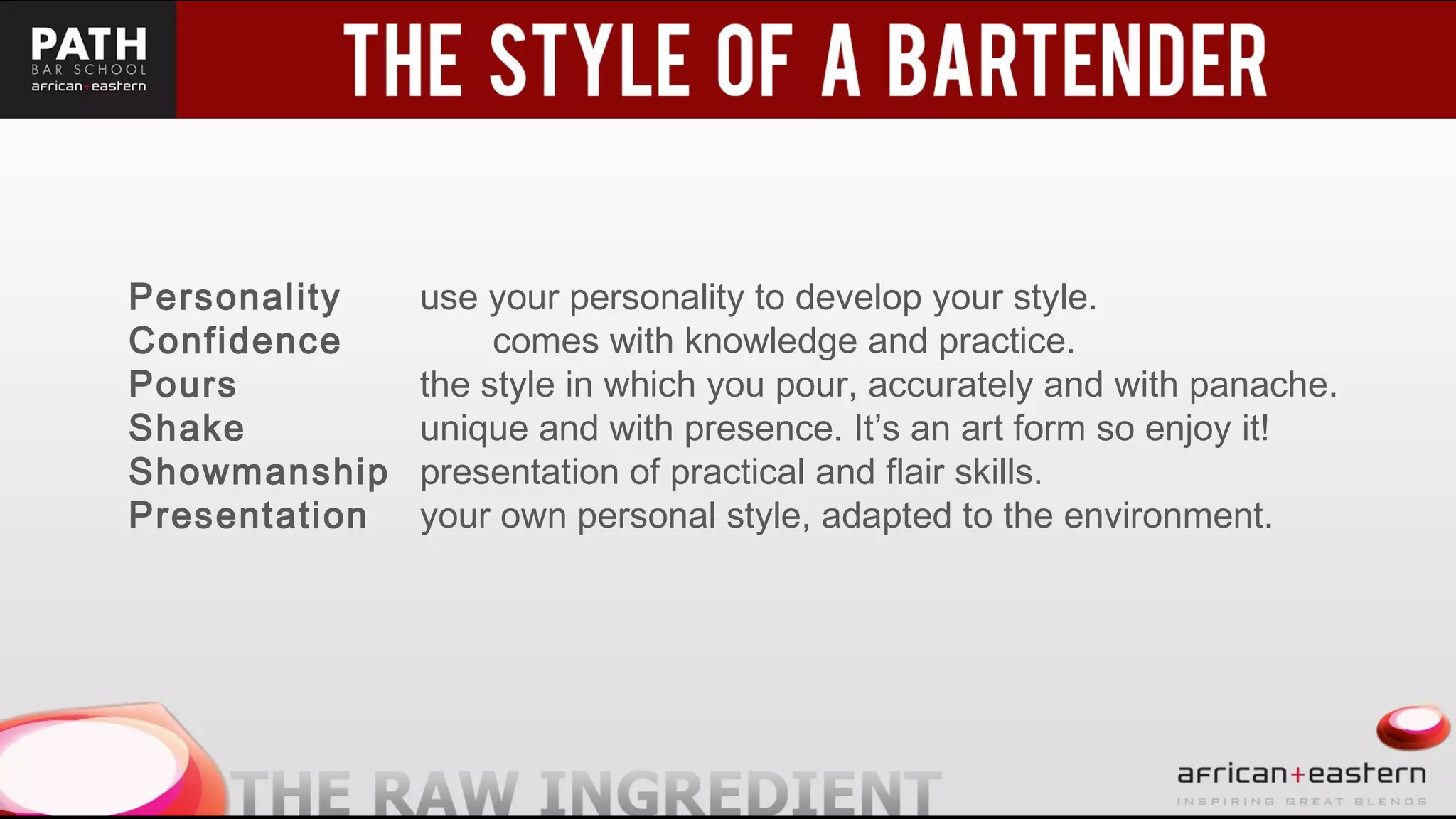 t
Personality use your personality to develop your style.
Confidence comes with knowledge and practice.
Pours the style in which you pour, accurately and with panache.
Shake unique and with presence. It’s an art form so enjoy it!
Showmanship presentation of practical and flair skills.
Presentation your own personal style, adapted to the environment.
 