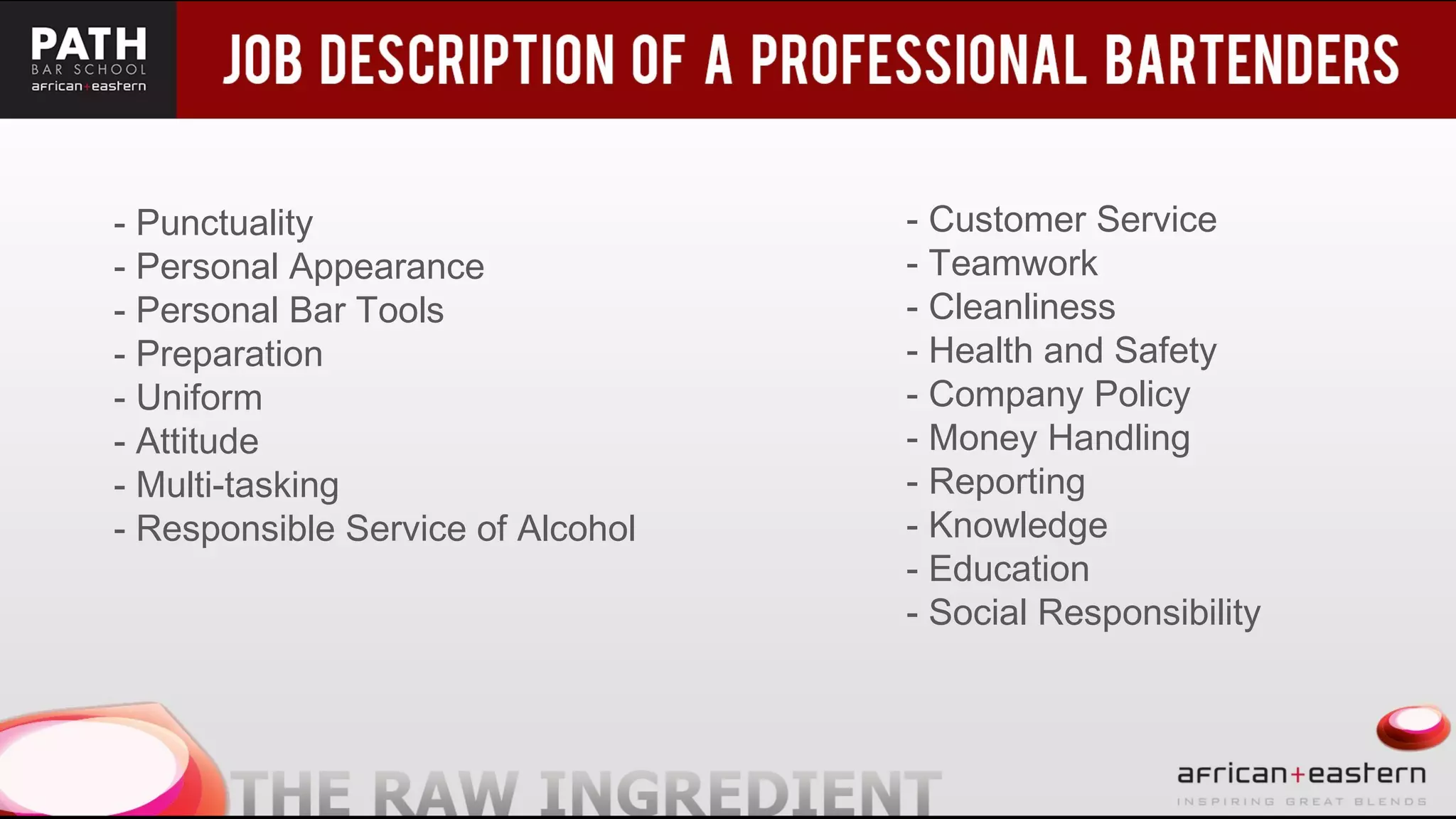 - Punctuality
- Personal Appearance
- Personal Bar Tools
- Preparation
- Uniform
- Attitude
- Multi-tasking
- Responsible Service of Alcohol
- Customer Service
- Teamwork
- Cleanliness
- Health and Safety
- Company Policy
- Money Handling
- Reporting
- Knowledge
- Education
- Social Responsibility
 