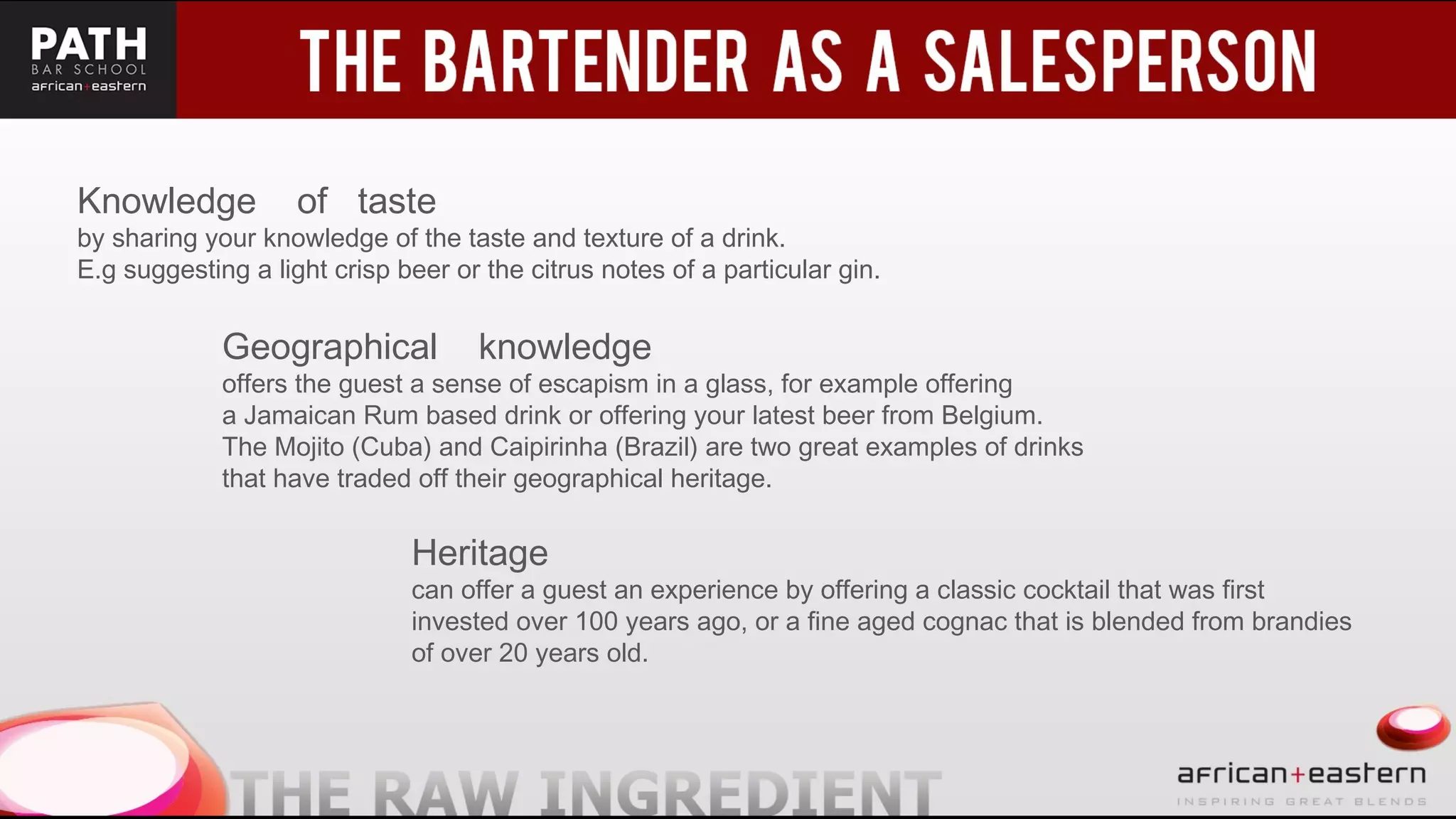 t
Knowledge of taste
by sharing your knowledge of the taste and texture of a drink.
E.g suggesting a light crisp beer or the citrus notes of a particular gin.
Geographical knowledge
offers the guest a sense of escapism in a glass, for example offering
a Jamaican Rum based drink or offering your latest beer from Belgium.
The Mojito (Cuba) and Caipirinha (Brazil) are two great examples of drinks
that have traded off their geographical heritage.
Heritage
can offer a guest an experience by offering a classic cocktail that was first
invested over 100 years ago, or a fine aged cognac that is blended from brandies
of over 20 years old.
 