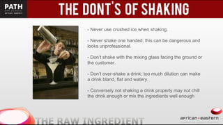 - Never use crushed ice when shaking.
- Never shake one handed; this can be dangerous and
looks unprofessional.
- Don’t shake with the mixing glass facing the ground or
the customer.
- Don’t over-shake a drink; too much dilution can make
a drink bland, flat and watery.
- Conversely not shaking a drink properly may not chill
the drink enough or mix the ingredients well enough
 