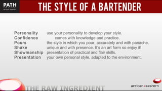 t
Personality use your personality to develop your style.
Confidence comes with knowledge and practice.
Pours the style in which you pour, accurately and with panache.
Shake unique and with presence. It’s an art form so enjoy it!
Showmanship presentation of practical and flair skills.
Presentation your own personal style, adapted to the environment.
 