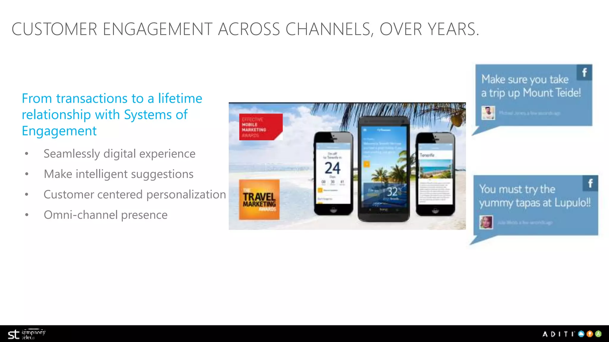 CUSTOMER ENGAGEMENT ACROSS CHANNELS, OVER YEARS. 
From transactions to a lifetime 
relationship with Systems of 
Engagement 
• Seamlessly digital experience 
• Make intelligent suggestions 
• Customer centered personalization 
• Omni-channel presence 
 