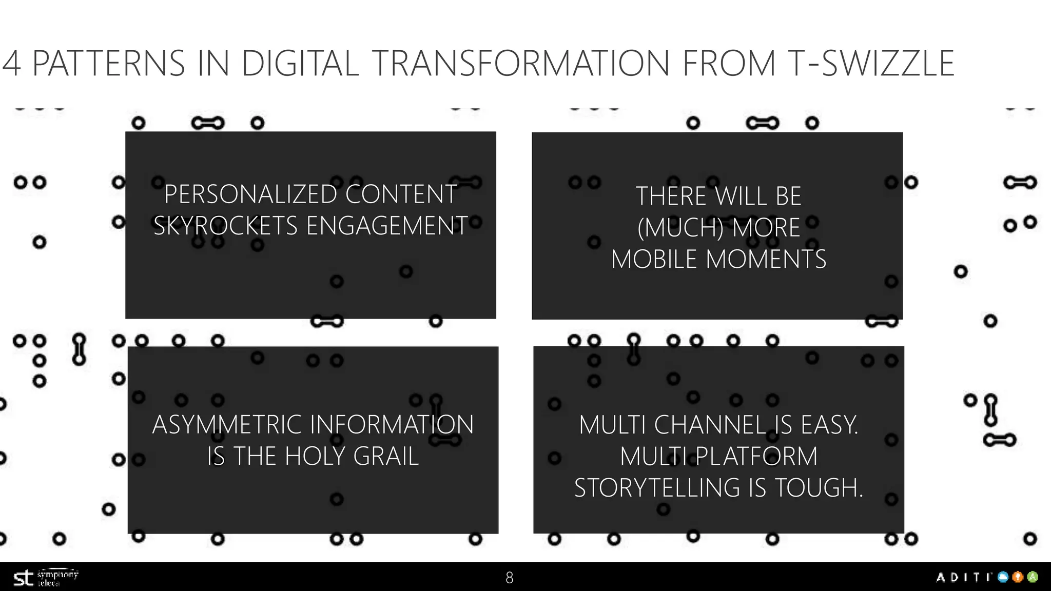 4 PATTERNS IN DIGITAL TRANSFORMATION FROM T-SWIZZLE 
8 
THERE WILL BE 
(MUCH) MORE 
MOBILE MOMENTS 
PERSONALIZED CONTENT 
SKYROCKETS ENGAGEMENT 
ASYMMETRIC INFORMATION 
IS THE HOLY GRAIL 
MULTI CHANNEL IS EASY. 
MULTI PLATFORM 
STORYTELLING IS TOUGH. 
 