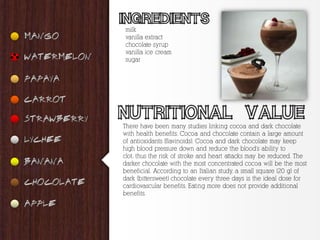milk
vanilla extract
chocolate syrup
vanilla ice cream
sugar




There have been many studies linking cocoa and dark chocolate
with health benefits. Cocoa and chocolate contain a large amount
of antioxidants (flavinoids). Cocoa and dark chocolate may keep
high blood pressure down and reduce the blood's ability to
clot, thus the risk of stroke and heart attacks may be reduced. The
darker chocolate with the most concentrated cocoa will be the most
beneficial. According to an Italian study, a small square (20 g) of
dark (bittersweet) chocolate every three days is the ideal dose for
cardiovascular benefits. Eating more does not provide additional
benefits.
 