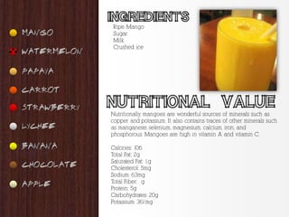 Ripe Mango
Sugar
Milk
Crushed ice




Nutritionally, mangoes are wonderful sources of minerals such as
copper and potassium. It also contains traces of other minerals such
as manganese, selenium, magnesium, calcium, iron, and
phosphorous. Mangoes are high in vitamin A and vitamin C.

Calories: 106
Total Fat: 2g
Saturated Fat: 1g
Cholesterol: 5mg
Sodium: 63mg
Total Fiber: g
Protein: 5g
Carbohydrates: 20g
Potassium: 361mg
 