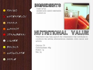 sugar syrup
 seeded and cubed watermelon
 crushed ice




Watermelon may help quench the inflammation that contributes to
conditions like asthma, atherosclerosis, diabetes, colon cancer, and
arthritis.

Calories: 79
Carbohydrates: 48g
Protein: 1g
Fats: 3g
 