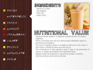 vanilla ice cream
ripe papaya
fresh milk
sugar syrup




Papaya contains ‘papain’, a digestive enzyme known for aiding
digestion.
When consumed ripe, this fruit being easily digestible assists in
preventing constipation.
The juice of papaya assists in mitigating infections of the colon. It
also helps in breaking down pus and mucus.
The consumption of ripe papaya is said to help in the prevention of
cancer in organs and glands with epithelial tissue.
Papaya helps tremendously in preventing nausea, including
morning sickness and motion sickness.
 