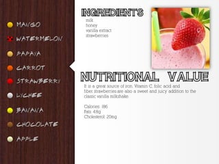 milk
 honey
 vanilla extract
 strawberries




It is a great source of iron, Vitamin C, folic acid and
fiber, strawberries are also a sweet and juicy addition to the
classic vanilla milkshake.

Calories: 186
Fats: 4.8g
Cholesterol: 20mg
 