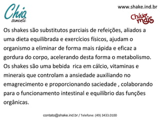 Os shakes são substitutos parciais de refeições, aliados a
uma dieta equilibrada e exercícios físicos, ajudam o
organismo a eliminar de forma mais rápida e eficaz a
gordura do corpo, acelerando desta forma o metabolismo.
Os shakes são uma bebida rica em cálcio, vitaminas e
minerais que controlam a ansiedade auxiliando no
emagrecimento e proporcionando saciedade , colaborando
para o funcionamento intestinal e equilíbrio das funções
orgânicas.
contato@shake.ind.br / Telefone: (49) 3433.0100
www.shake.ind.brwww.shake.ind.br
 