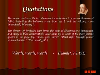 Quotations The romance between the two shows obvious allusions to scenes in Romeo and Juliet, including the ballroom scene from act 2 and the balcony scene immediately following it.  The element of forbidden love forms the basis of Shakespeare's inspiration, and many of their conversations later show up as some of the most famous quotes in the play. (eg. "anon, good nurse" "What light through yonder window breaks?" "It is moonlight".)  Words, words, words   -  (Hamlet, 2.2.191) 