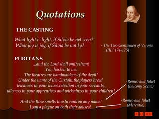 Quotations THE CASTING What light is light, if Silvia be not seen?  What joy is joy, if Silvia be not by?   - The Two Gentlemen of Verona  (III.i.174-175) … and the Lord shall smite them! Yea, harken to me. The theatres are handmaidens of the devil! Under the name of the Curtain,the players breed  lewdness in your wives,rebellion in your servants, idleness in your apprentices and wickedness in your children! And the Rose smells thusly rank by any name! I say a plague on both their houses!  PURITANS Romeo and Juliet (Balcony Scene) Romeo and Juliet (Mercutio) 