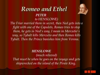 Romeo and Ethel PETER   to HENSLOWE) The Friar married them in secret, then Ned gets into a fight with one of the Capulets, Romeo tries to stop them, he gets in Ned's way, I mean in Mercutio's way, so Tybalt kills Mercutio and then Romeo kills Tybalt. Then the Prince banishes him from Verona.   HENSLOWE   (much relieved) That must be when he goes on the voyage and gets shipwrecked on the island of the Pirate King.   