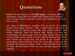 Quotations Viola  is the main character in  Twelfth Night  , a comedy by William Shakespeare, named after the Twelfth Night holiday of the Christmas season. It was written around 1601, and was first published in the First Folio in 1623  Like many of Shakespeare's comedies, this one centres on mistaken identity. The leading character, Viola, is shipwrecked on the shores of Illyria during the opening scenes. She loses contact with her twin brother, Sebastian, whom she believes dead. Posing as a man and masquerading as a young page under the name Cesario, she enters the service of Duke Orsino. Orsino is in love with the bereaved Lady Olivia, whose brother has recently died, and decides to use "Cesario" as an intermediary. Olivia, believing Viola to be a man, falls in love with this handsome and eloquent messenger. Viola, in turn, has fallen in love with the Duke, who also believes Viola is a man, and who regards her as his confidant.  