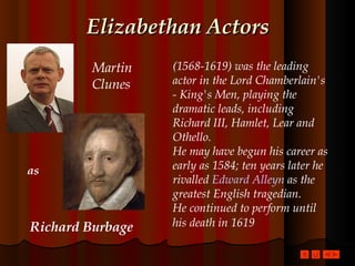 Elizabethan Actors (1568-1619) was the leading actor in the Lord Chamberlain's - King's Men, playing the dramatic leads, including Richard III, Hamlet, Lear and Othello.  He may have begun his career as early as 1584; ten years later he rivalled  Edward Alleyn  as the greatest English tragedian.  He continued to perform until his death in 1619   Richard Burbage Martin Clunes as 