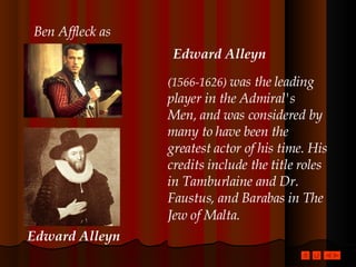 (1566-1626)  was the leading player in the Admiral's Men, and was considered by many to have been the greatest actor of his time. His credits include the title roles in Tamburlaine and Dr. Faustus, and Barabas in The Jew of Malta.   Edward Alleyn Ben Affleck as Edward Alleyn 