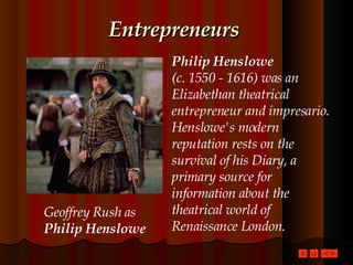 Entrepreneurs Philip Henslowe  (c. 1550 - 1616) was an Elizabethan theatrical entrepreneur and impresario. Henslowe's modern reputation rests on the survival of his Diary, a primary source for information about the theatrical world of Renaissance London.   Geoffrey Rush as Philip Henslowe 