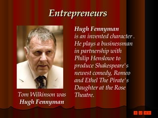 Entrepreneurs Hugh Fennyman is an invented character  . He plays a businessman in partnership with Philip Henslowe to produce Shakespeare's newest comedy, Romeo and Ethel The Pirate's Daughter at the Rose Theatre. Tom Wilkinson was Hugh Fennyman 