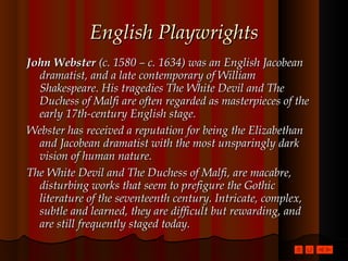 English Playwrights John Webster  (c. 1580 – c. 1634) was an English Jacobean dramatist, and a late contemporary of William Shakespeare. His tragedies The White Devil and The Duchess of Malfi are often regarded as masterpieces of the early 17th-century English stage.  Webster has received a reputation for being the Elizabethan and Jacobean dramatist with the most unsparingly dark vision of human nature.  The White Devil and The Duchess of Malfi, are macabre, disturbing works that seem to prefigure the Gothic literature of the seventeenth century. Intricate, complex, subtle and learned, they are difficult but rewarding, and are still frequently staged today.  