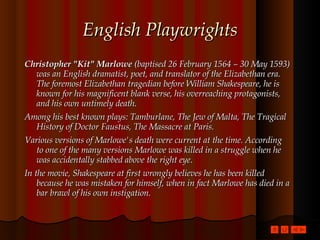 English Playwrights Christopher "Kit" Marlowe  (baptised 26 February 1564 – 30 May 1593) was an English dramatist, poet, and translator of the Elizabethan era. The foremost Elizabethan tragedian before William Shakespeare, he is known for his magnificent blank verse, his overreaching protagonists, and his own untimely death.  Among his best known plays: Tamburlane, The Jew of Malta, The Tragical History of Doctor Faustus, The Massacre at Paris. Various versions of Marlowe's death were current at the time. According to one of the many versions Marlowe was killed in a struggle when he was accidentally stabbed above the right eye. In the movie, Shakespeare at first wrongly believes he has been killed because he was mistaken for himself, when in fact Marlowe has died in a bar brawl of his own instigation.  