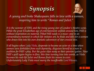 Synopsis A young and broke Shakespeare falls in love with a woman, inspiring him to write "Romeo and Juliet."   It is the summer of 1593, and the rising young star of London's theatre scene. While the great Elizabethan age of entertainment unfolds around him, Will is without inspiration on material. What Will needs is a muse--and in an extraordinary moment in which life imitates art, he finds and falls for a woman who draws him into his own dramatic adventure of star-crossed love. It all begins when  Lady Viola , desperate to become an actor at a time when women were forbidden from such depravity, disguises herself as a man to audition for Will's play. But the guise slips away as their passion ignites. Now Will's quill again begins to flow, this time turning love into words, as Viola becomes his real-life Juliet and Romeo finds his reason to exist.  Unfortunately Lady Viola must marry the insufferable  Lord Wessex .  