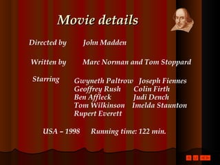 Movie details Directed by  John Madden Written by  Marc Norman and Tom Stoppard Starring   Gwyneth Paltrow  Joseph Fiennes Geoffrey Rush  Colin Firth Ben Affleck  Judi Dench Tom Wilkinson  Imelda Staunton Rupert Everett   USA – 1998  Running time: 122 min. 