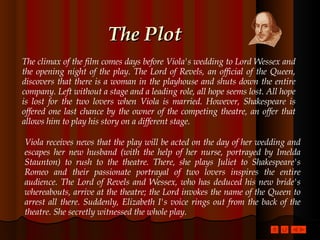The Plot The climax of the film comes days before Viola's wedding to Lord Wessex and the opening night of the play. The Lord of Revels, an official of the Queen, discovers that there is a woman in the playhouse and shuts down the entire company. Left without a stage and a leading role, all hope seems lost. All hope is lost for the two lovers when Viola is married. However, Shakespeare is offered one last chance by the owner of the competing theatre, an offer that allows him to play his story on a different stage.  Viola receives news that the play will be acted on the day of her wedding and escapes her new husband (with the help of her nurse, portrayed by Imelda Staunton) to rush to the theatre. There, she plays Juliet to Shakespeare's Romeo and their passionate portrayal of two lovers inspires the entire audience. The Lord of Revels and Wessex, who has deduced his new bride's whereabouts, arrive at the theatre; the Lord invokes the name of the Queen to arrest all there. Suddenly, Elizabeth I's voice rings out from the back of the theatre. She secretly witnessed the whole play.  