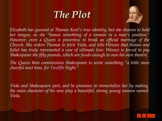 The Plot Elizabeth has guessed at Thomas Kent's true identity, but she chooses to hold her tongue, as she "knows something of a woman in a man's position." However, even a Queen is powerless to break an official marriage of the Church. She orders Thomas to fetch Viola, and tells Wessex that Romeo and Juliet has truly represented a case of ultimate love. Wessex is forced to pay Shakespeare the fifty pounds, which are funds enough to own his own theatre.  The Queen then commissions Shakespeare to write something "a little more cheerful next time, for  Twelfth  Night ."  Viola and Shakespeare part, and he promises to immortalize her by making the main character of his new play a beautiful, strong young woman named Viola.  