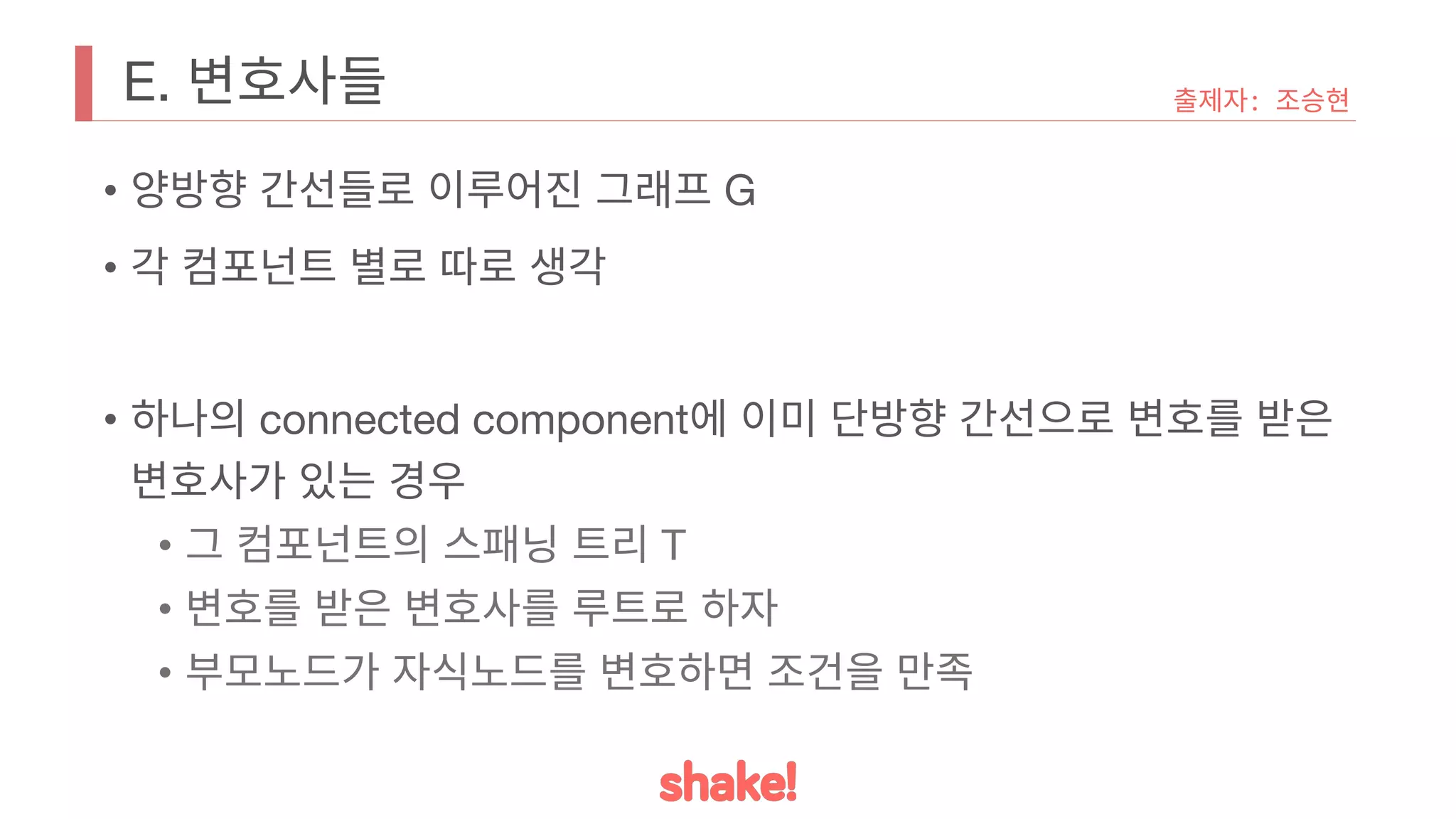 E. 변호사들
• 양방향 간선들로 이루어진 그래프 G
• 각 컴포넌트 별로 따로 생각
• 하나의 connected component에 이미 단방향 간선으로 변호를 받은
변호사가 있는 경우
• 그 컴포넌트의 스패닝 트리 T
• 변호를 받은 변호사를 루트로 하자
• 부모노드가 자식노드를 변호하면 조건을 만족
출제자: 조승현
 