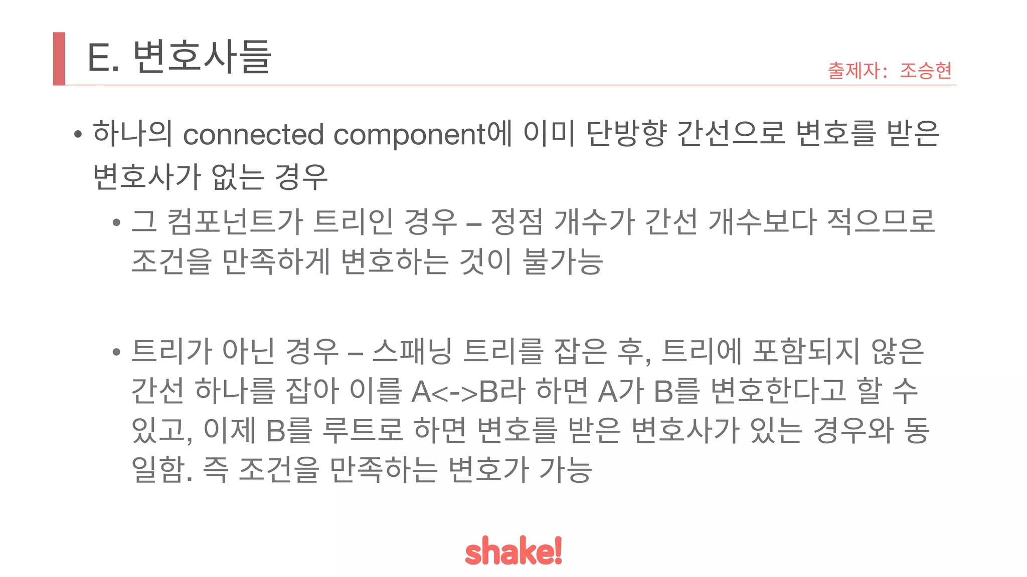 E. 변호사들
• 하나의 connected component에 이미 단방향 간선으로 변호를 받은
변호사가 없는 경우
• 그 컴포넌트가 트리인 경우 – 정점 개수가 간선 개수보다 적으므로
조건을 만족하게 변호하는 것이 불가능
• 트리가 아닌 경우 – 스패닝 트리를 잡은 후, 트리에 포함되지 않은
간선 하나를 잡아 이를 A<->B라 하면 A가 B를 변호한다고 할 수
있고, 이제 B를 루트로 하면 변호를 받은 변호사가 있는 경우와 동
일함. 즉 조건을 만족하는 변호가 가능
출제자: 조승현
 