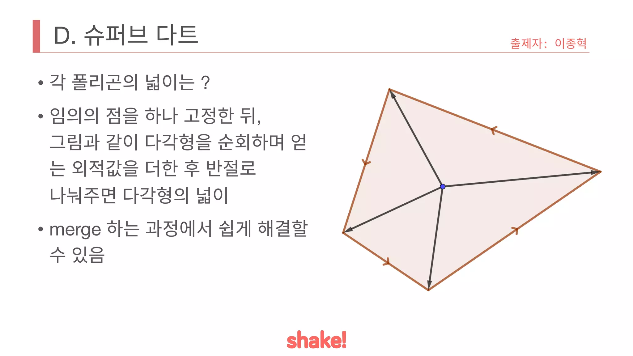 D. 슈퍼브 다트
• 각 폴리곤의 넓이는 ?
• 임의의 점을 하나 고정한 뒤,
그림과 같이 다각형을 순회하며 얻
는 외적값을 더한 후 반절로
나눠주면 다각형의 넓이
• merge 하는 과정에서 쉽게 해결할
수 있음
출제자: 이종혁
 