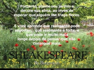Portanto, plante seu jardim e decore sua alma, ao invés de esperar que alguém lhe traga flores. E você aprende que realmente pode suportar... que realmente é forte, e que pode ir muito mais longe depois de pensar que não  consegue mais. 
