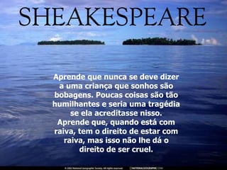 Aprende que nunca se deve dizer a uma criança que sonhos são bobagens. Poucas coisas são tão humilhantes e seria uma tragédia se ela acreditasse nisso. Aprende que, quando está com raiva, tem o direito de estar com raiva, mas isso não lhe dá o direito de ser cruel. 