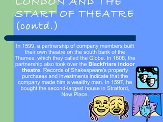 LONDON AND THE START OF THEATRE (contd.) In 1599, a partnership of company members built their own theatre on the south bank of the Thames, which they called the Globe. In 1608, the partnership also took over the  Blackfriars indoor theatre . Records of Shakespeare's property purchases and investments indicate that the company made him a wealthy man. In 1597, he bought the second-largest house in Stratford, New Place. 