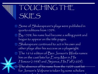 TOUCHING THE SKIES Some of Shakespeare's plays were published in quarto editions from 1594.  By 1598, his name had become a selling point and began to appear on the title pages.  Shakespeare continued to act in his own and other plays after his success as a playwright.  The 1616 edition of Ben Jonson's  Works  names him on the cast lists for  Every Man in His Humour  (1598) and  Sejanus, His Fall  (1603).  The absence of his name from the 1605 cast list for Jonson’s  Volpone  is taken by some scholars as a sign that his acting career was nearing its end.   